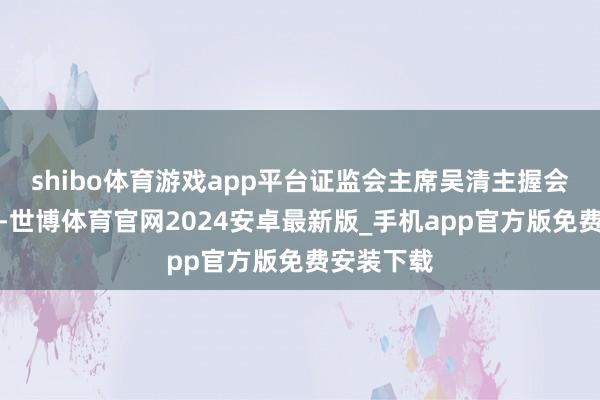 shibo体育游戏app平台证监会主席吴清主握会议并谈话-世博体育官网2024安卓最新版_手机app官方版免费安装下载