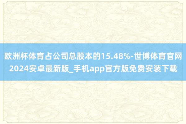 欧洲杯体育占公司总股本的15.48%-世博体育官网2024安卓最新版_手机app官方版免费安装下载
