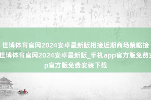 世博体育官网2024安卓最新版相接近期商场策略接踵落地-世博体育官网2024安卓最新版_手机app官方版免费安装下载
