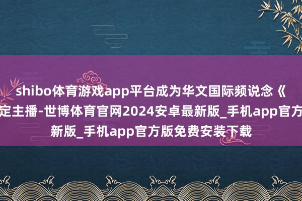 shibo体育游戏app平台成为华文国际频说念《中国新闻》的固定主播-世博体育官网2024安卓最新版_手机app官方版免费安装下载
