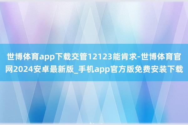 世博体育app下载交管12123能肯求-世博体育官网2024安卓最新版_手机app官方版免费安装下载