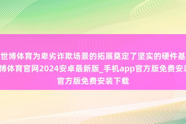 世博体育为卑劣诈欺场景的拓展奠定了坚实的硬件基础-世博体育官网2024安卓最新版_手机app官方版免费安装下载