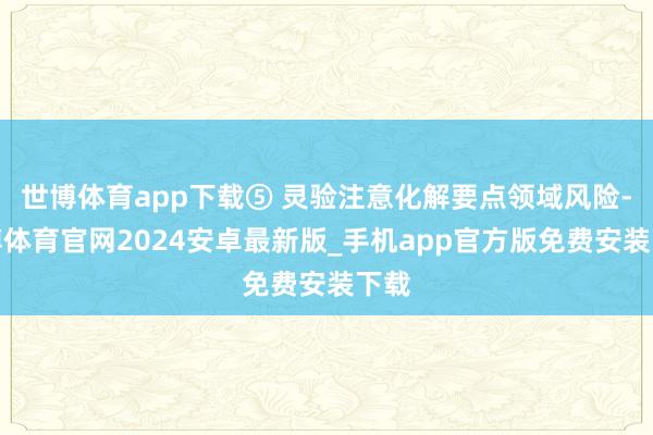 世博体育app下载⑤ 灵验注意化解要点领域风险-世博体育官网2024安卓最新版_手机app官方版免费安装下载