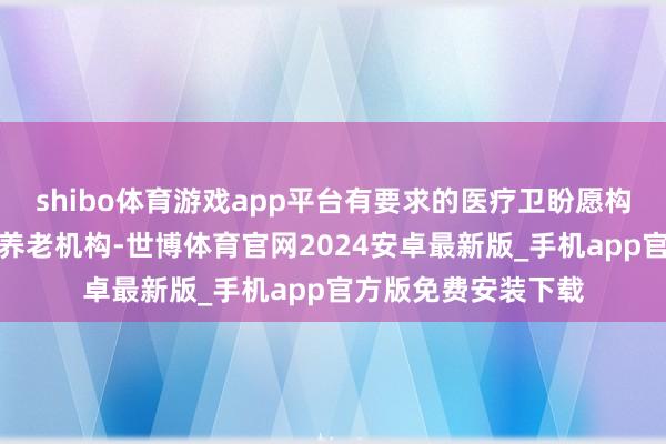 shibo体育游戏app平台有要求的医疗卫盼愿构可延长服务至下层养老机构-世博体育官网2024安卓最新版_手机app官方版免费安装下载