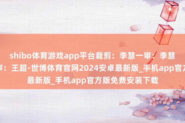 shibo体育游戏app平台裁剪：李慧一审：李慧二审：汤世明三审：王超-世博体育官网2024安卓最新版_手机app官方版免费安装下载