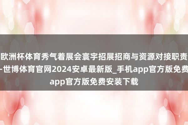 欧洲杯体育秀气着展会寰宇招展招商与资源对接职责全面开动-世博体育官网2024安卓最新版_手机app官方版免费安装下载