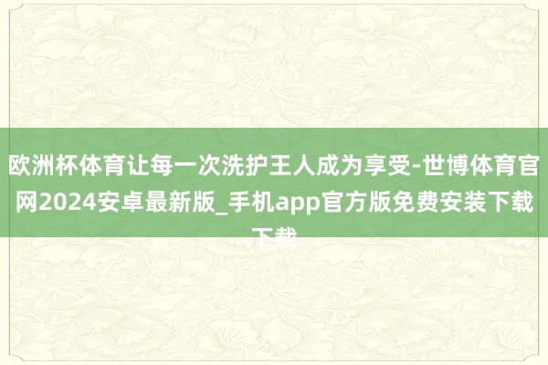 欧洲杯体育让每一次洗护王人成为享受-世博体育官网2024安卓最新版_手机app官方版免费安装下载