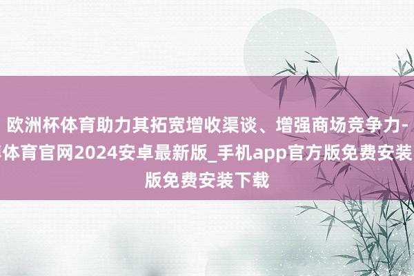 欧洲杯体育助力其拓宽增收渠谈、增强商场竞争力-世博体育官网2024安卓最新版_手机app官方版免费安装下载