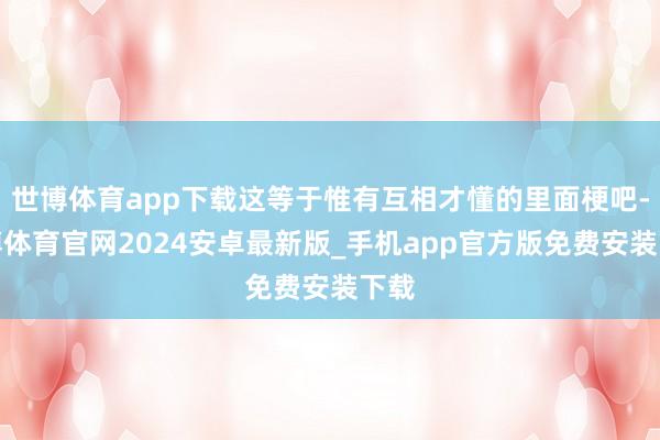 世博体育app下载这等于惟有互相才懂的里面梗吧-世博体育官网2024安卓最新版_手机app官方版免费安装下载