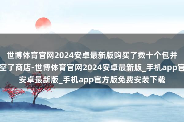 世博体育官网2024安卓最新版购买了数十个包并用这数十亿点数清空了商店-世博体育官网2024安卓最新版_手机app官方版免费安装下载