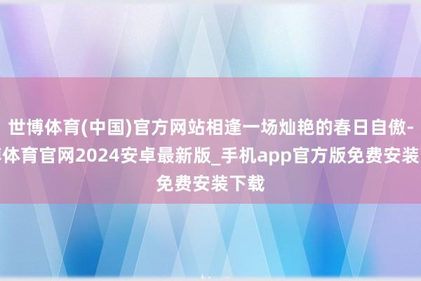 世博体育(中国)官方网站相逢一场灿艳的春日自傲-世博体育官网2024安卓最新版_手机app官方版免费安装下载