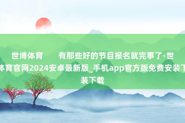 世博体育       有那些好的节目报名就完事了-世博体育官网2024安卓最新版_手机app官方版免费安装下载