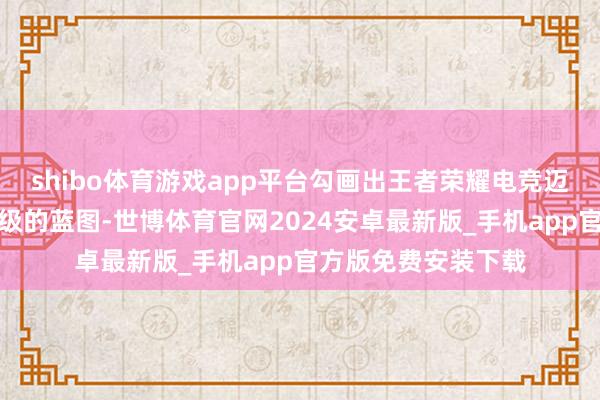 shibo体育游戏app平台勾画出王者荣耀电竞迈向第十年系统性升级的蓝图-世博体育官网2024安卓最新版_手机app官方版免费安装下载