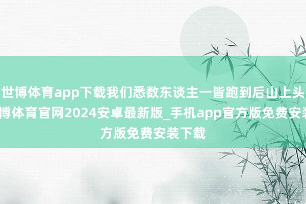 世博体育app下载我们悉数东谈主一皆跑到后山上头去-世博体育官网2024安卓最新版_手机app官方版免费安装下载