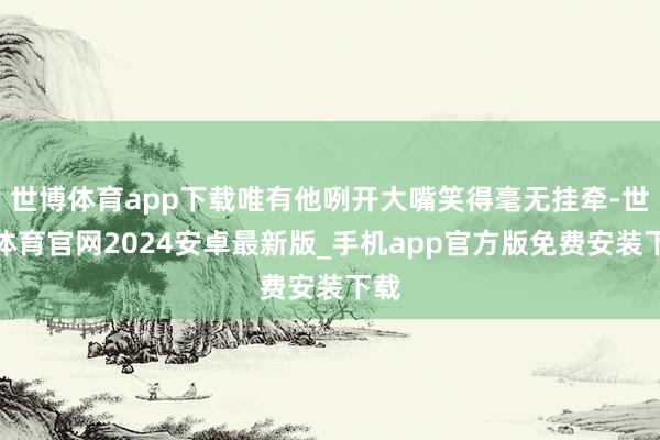 世博体育app下载唯有他咧开大嘴笑得毫无挂牵-世博体育官网2024安卓最新版_手机app官方版免费安装下载