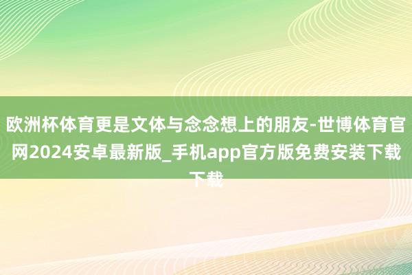 欧洲杯体育更是文体与念念想上的朋友-世博体育官网2024安卓最新版_手机app官方版免费安装下载