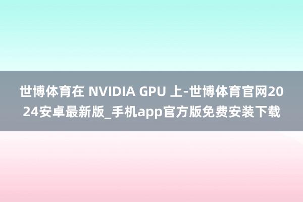 世博体育在 NVIDIA GPU 上-世博体育官网2024安卓最新版_手机app官方版免费安装下载