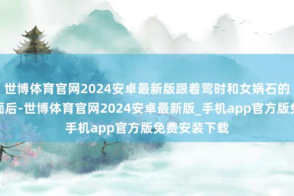 世博体育官网2024安卓最新版跟着莺时和女娲石的恋情浮出水面后-世博体育官网2024安卓最新版_手机app官方版免费安装下载