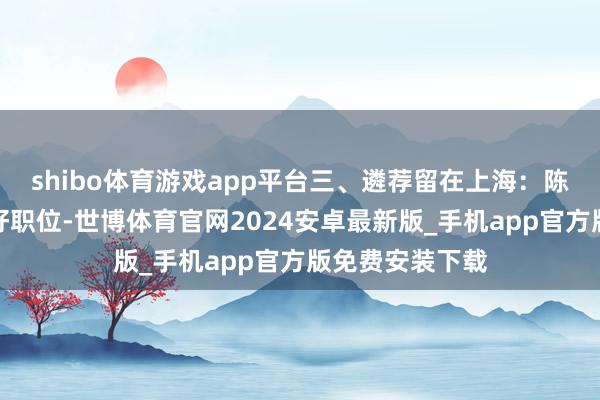 shibo体育游戏app平台三、遴荐留在上海：陈毅为他争取了好职位-世博体育官网2024安卓最新版_手机app官方版免费安装下载