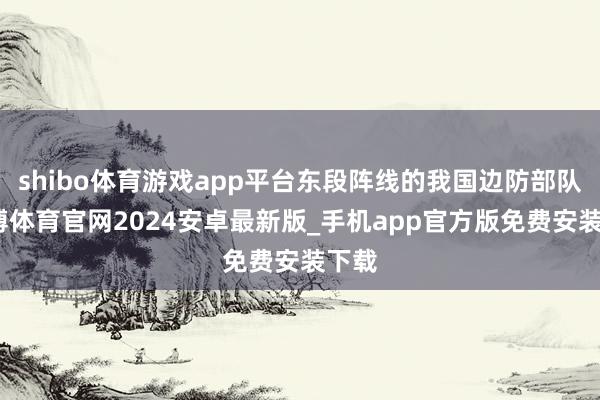 shibo体育游戏app平台东段阵线的我国边防部队-世博体育官网2024安卓最新版_手机app官方版免费安装下载