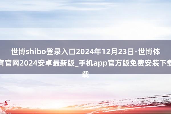 世博shibo登录入口2024年12月23日-世博体育官网2024安卓最新版_手机app官方版免费安装下载