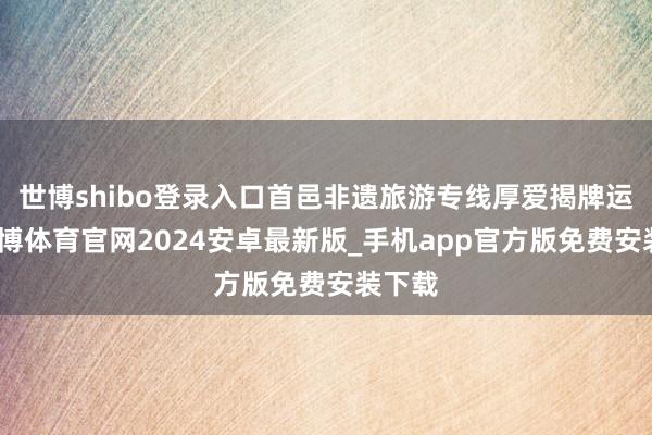 世博shibo登录入口首邑非遗旅游专线厚爱揭牌运营-世博体育官网2024安卓最新版_手机app官方版免费安装下载