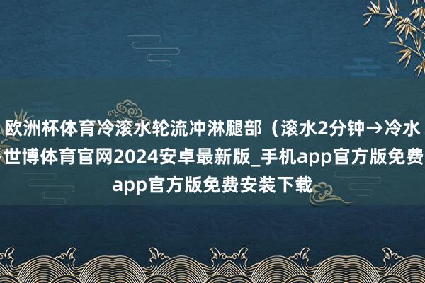 欧洲杯体育冷滚水轮流冲淋腿部（滚水2分钟→冷水1分钟）-世博体育官网2024安卓最新版_手机app官方版免费安装下载