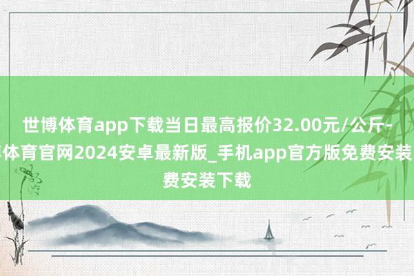 世博体育app下载当日最高报价32.00元/公斤-世博体育官网2024安卓最新版_手机app官方版免费安装下载
