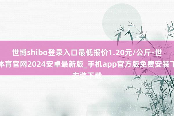 世博shibo登录入口最低报价1.20元/公斤-世博体育官网2024安卓最新版_手机app官方版免费安装下载