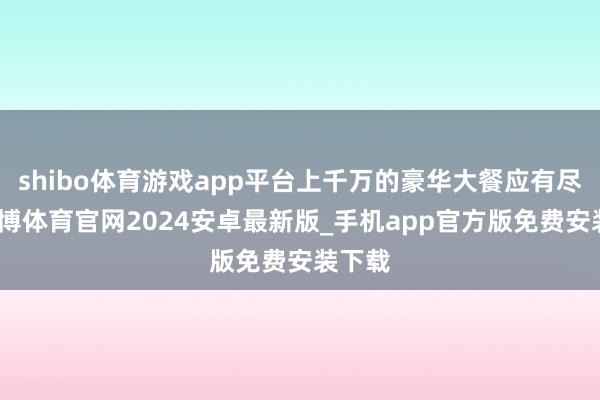 shibo体育游戏app平台上千万的豪华大餐应有尽有-世博体育官网2024安卓最新版_手机app官方版免费安装下载