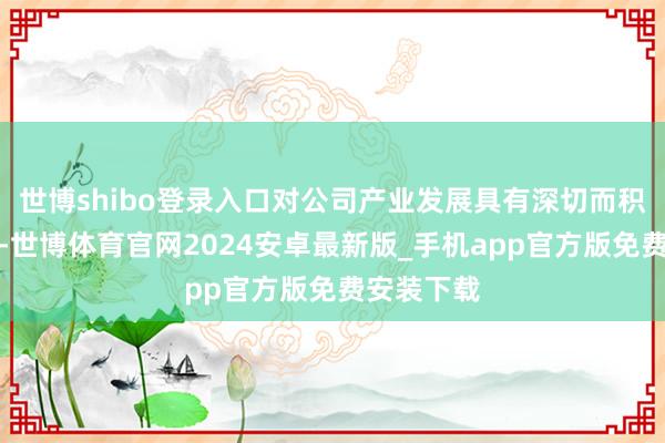 世博shibo登录入口对公司产业发展具有深切而积极的趣味-世博体育官网2024安卓最新版_手机app官方版免费安装下载