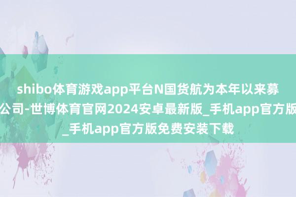 shibo体育游戏app平台N国货航为本年以来募资金额最多的公司-世博体育官网2024安卓最新版_手机app官方版免费安装下载