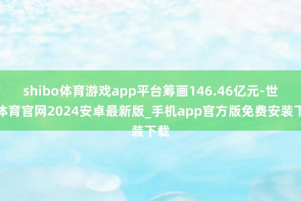 shibo体育游戏app平台筹画146.46亿元-世博体育官网2024安卓最新版_手机app官方版免费安装下载