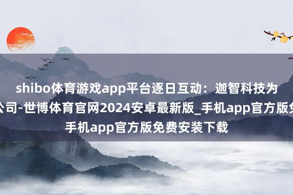 shibo体育游戏app平台逐日互动:迦智科技为公司的参股公司-世博体育官网2024安卓最新版_手机app官方版免费安装下载