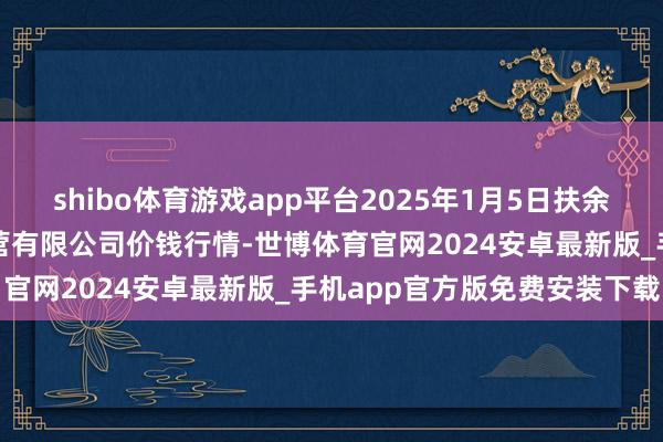 shibo体育游戏app平台2025年1月5日扶余市三井子园区市集诞生运营有限公司价钱行情-世博体育官网2024安卓最新版_手机app官方版免费安装下载