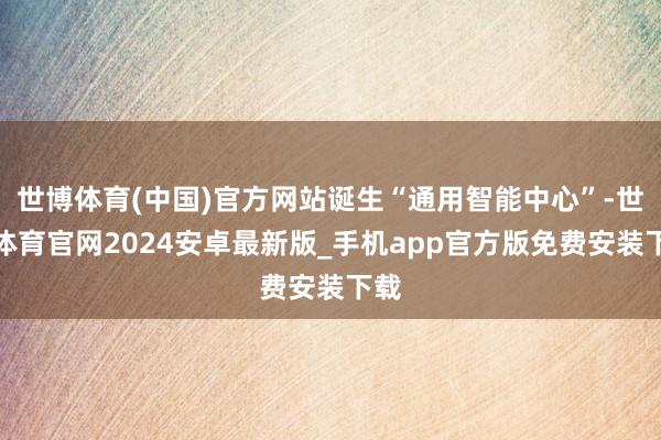 世博体育(中国)官方网站诞生“通用智能中心”-世博体育官网2024安卓最新版_手机app官方版免费安装下载