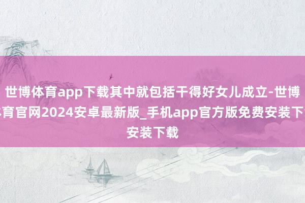 世博体育app下载其中就包括干得好女儿成立-世博体育官网2024安卓最新版_手机app官方版免费安装下载