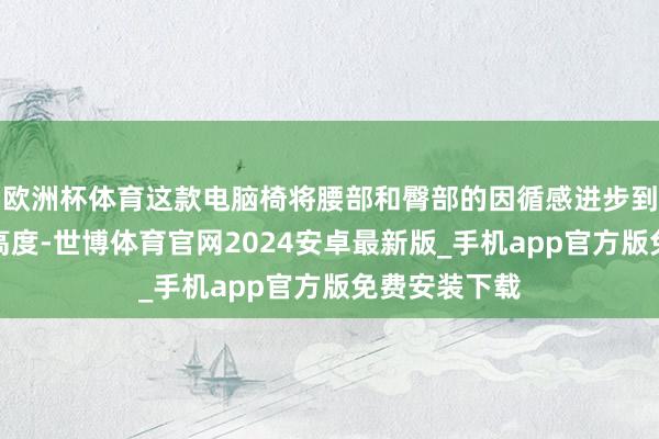 欧洲杯体育这款电脑椅将腰部和臀部的因循感进步到了一个新的高度-世博体育官网2024安卓最新版_手机app官方版免费安装下载