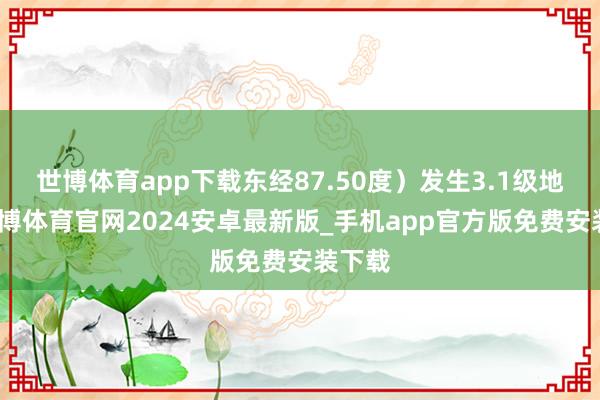 世博体育app下载东经87.50度）发生3.1级地震-世博体育官网2024安卓最新版_手机app官方版免费安装下载