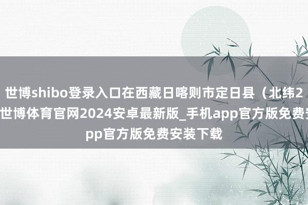 世博shibo登录入口在西藏日喀则市定日县（北纬28.42度-世博体育官网2024安卓最新版_手机app官方版免费安装下载