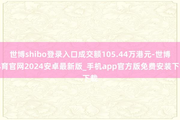 世博shibo登录入口成交额105.44万港元-世博体育官网2024安卓最新版_手机app官方版免费安装下载