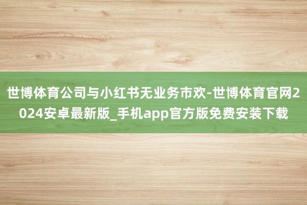 世博体育公司与小红书无业务市欢-世博体育官网2024安卓最新版_手机app官方版免费安装下载