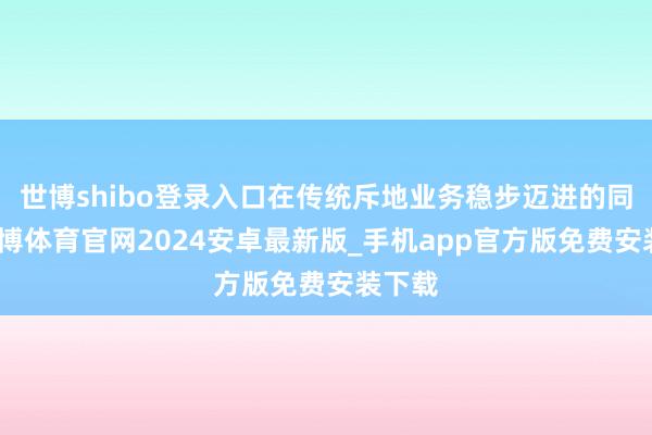 世博shibo登录入口在传统斥地业务稳步迈进的同期-世博体育官网2024安卓最新版_手机app官方版免费安装下载
