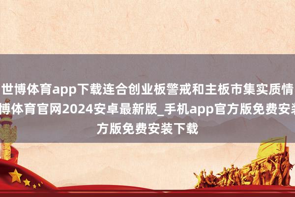 世博体育app下载连合创业板警戒和主板市集实质情况-世博体育官网2024安卓最新版_手机app官方版免费安装下载