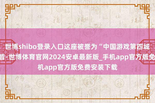 世博shibo登录入口这座被誉为“中国游戏第四城”的活力之皆-世博体育官网2024安卓最新版_手机app官方版免费安装下载