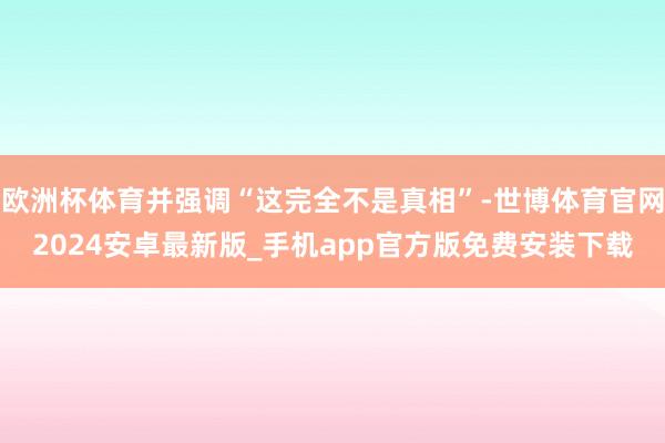 欧洲杯体育并强调“这完全不是真相”-世博体育官网2024安卓最新版_手机app官方版免费安装下载