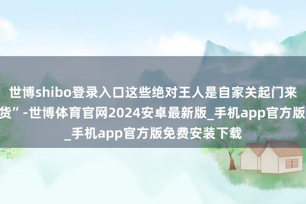 世博shibo登录入口这些绝对王人是自家关起门来自嗨的“盗窟货”-世博体育官网2024安卓最新版_手机app官方版免费安装下载