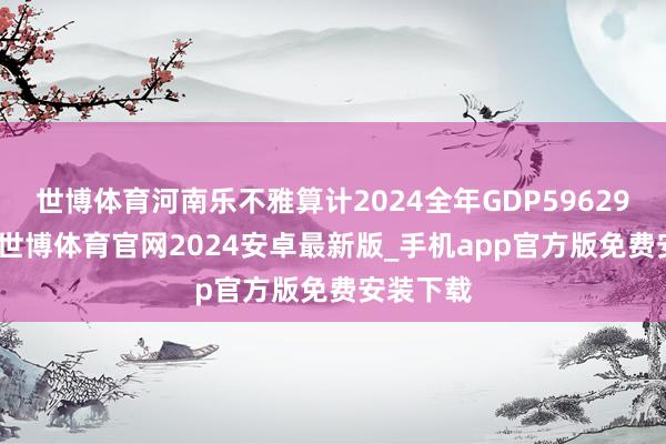 世博体育河南乐不雅算计2024全年GDP59629.1亿元-世博体育官网2024安卓最新版_手机app官方版免费安装下载