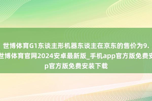 世博体育G1东谈主形机器东谈主在京东的售价为9.9万元-世博体育官网2024安卓最新版_手机app官方版免费安装下载