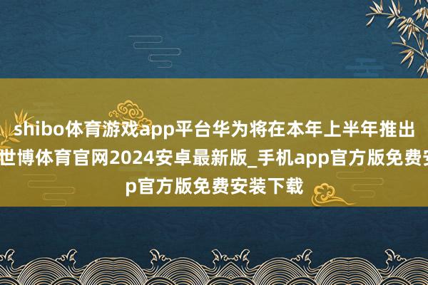 shibo体育游戏app平台华为将在本年上半年推出AI眼镜-世博体育官网2024安卓最新版_手机app官方版免费安装下载